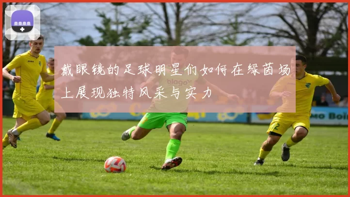 戴眼镜的足球明星们如何在绿茵场上展现独特风采与实力