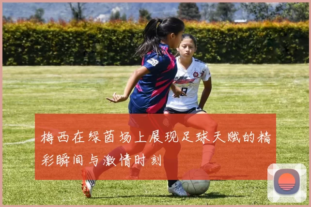 梅西在绿茵场上展现足球天赋的精彩瞬间与激情时刻