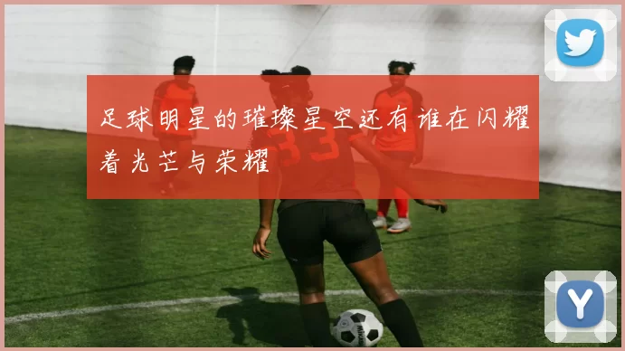 足球明星的璀璨星空还有谁在闪耀着光芒与荣耀