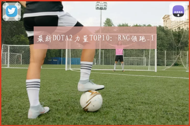最新DOTA2力量TOP10：RNG领跑_1