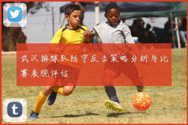 武汉排球队防守反击策略分析与比赛表现评估