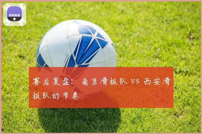 赛后复盘：南京滑板队 vs 西安滑板队的节奏